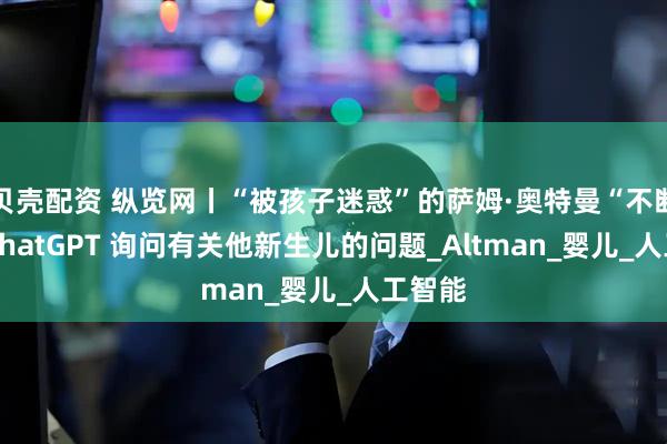贝壳配资 纵览网丨“被孩子迷惑”的萨姆·奥特曼“不断”向 ChatGPT 询问有关他新生儿的问题_Altman_婴儿_人工智能