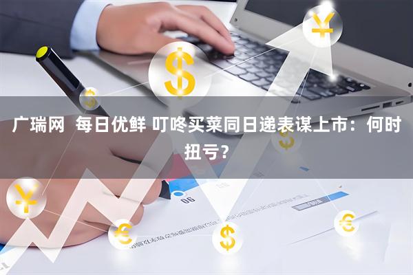 广瑞网  每日优鲜 叮咚买菜同日递表谋上市：何时扭亏？