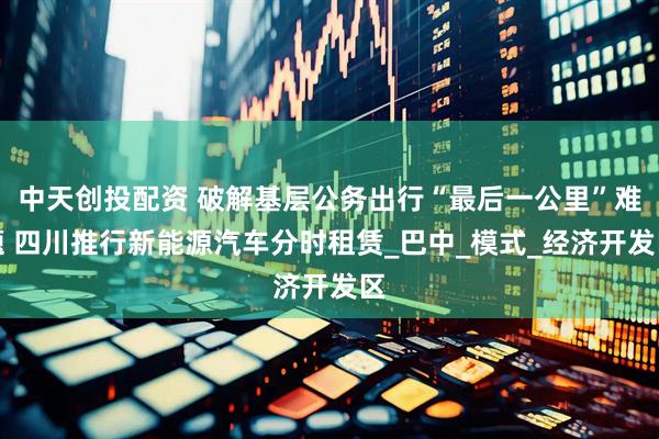 中天创投配资 破解基层公务出行“最后一公里”难题 四川推行新能源汽车分时租赁_巴中_模式_经济开发区