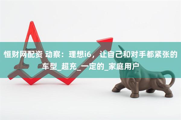 恒财网配资 动察：理想i6，让自己和对手都紧张的车型_超充_一定的_家庭用户