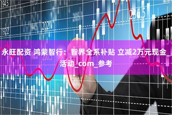 永旺配资 鸿蒙智行：智界全系补贴 立减2万元现金_活动_com_参考
