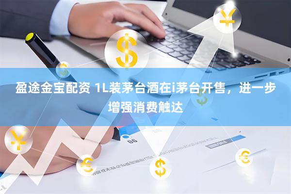 盈途金宝配资 1L装茅台酒在i茅台开售，进一步增强消费触达