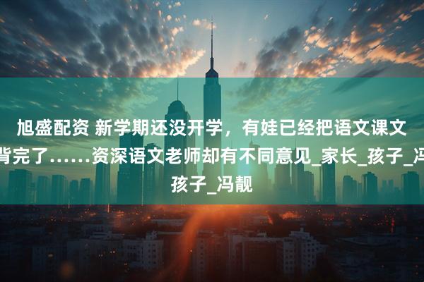旭盛配资 新学期还没开学，有娃已经把语文课文全背完了……资深语文老师却有不同意见_家长_孩子_冯靓