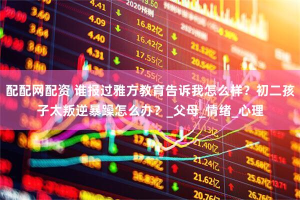 配配网配资 谁报过雅方教育告诉我怎么样？初二孩子太叛逆暴躁怎么办？_父母_情绪_心理