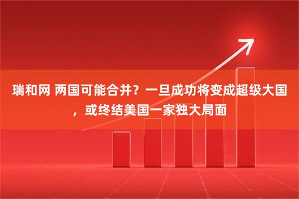 瑞和网 两国可能合并？一旦成功将变成超级大国，或终结美国一家独大局面