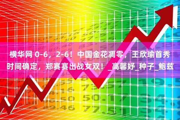 横华网 0-6，2-6！中国金花凋零，王欣瑜首秀时间确定，郑赛赛出战女双！_高馨妤_种子_鲍兹
