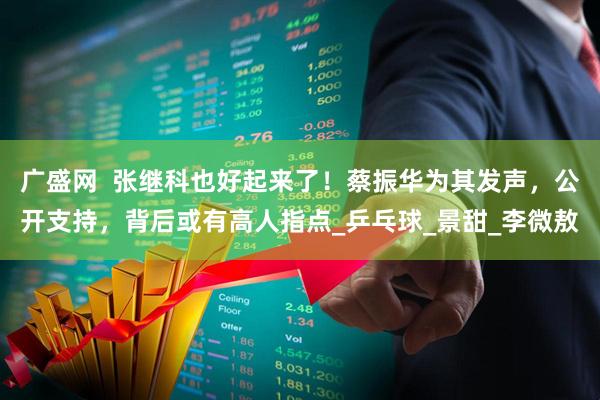 广盛网  张继科也好起来了！蔡振华为其发声，公开支持，背后或有高人指点_乒乓球_景甜_李微敖