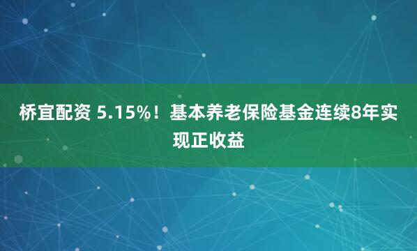 桥宜配资 5.15%！基本养老保险基金连续8年实现正收益