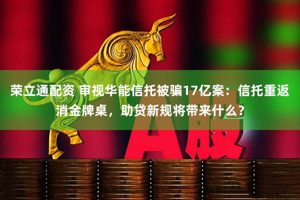 荣立通配资 审视华能信托被骗17亿案：信托重返消金牌桌，助贷新规将带来什么？