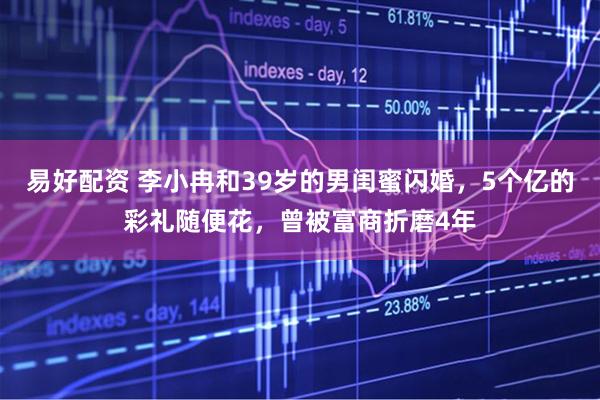 易好配资 李小冉和39岁的男闺蜜闪婚，5个亿的彩礼随便花，曾被富商折磨4年