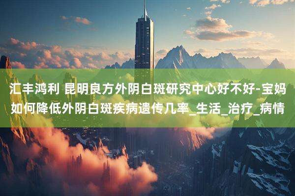 汇丰鸿利 昆明良方外阴白斑研究中心好不好-宝妈如何降低外阴白斑疾病遗传几率_生活_治疗_病情