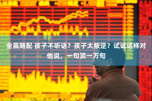 全赢随配 孩子不听话？孩子太叛逆？试试这样对他说，一句顶一万句