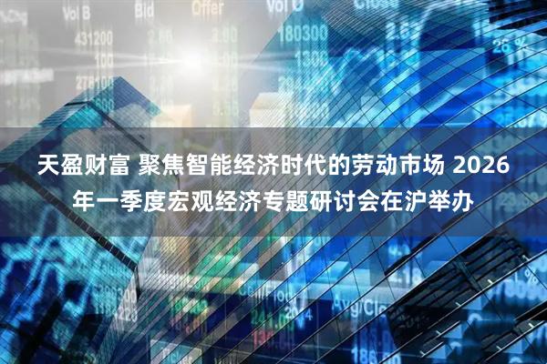 天盈财富 聚焦智能经济时代的劳动市场 2026年一季度宏观经济专题研讨会在沪举办