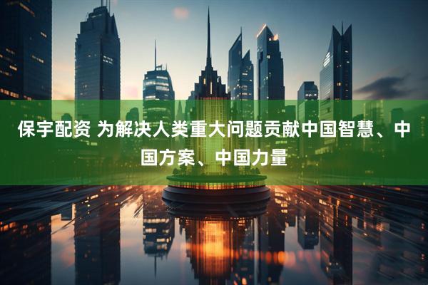 保宇配资 为解决人类重大问题贡献中国智慧、中国方案、中国力量